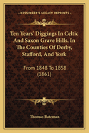 Ten Years' Diggings In Celtic And Saxon Grave Hills, In The Counties Of Derby, Stafford, And York: From 1848 To 1858 (1861)