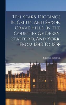 Ten Years' Diggings In Celtic And Saxon Grave Hills, In The Counties Of Derby, Stafford, And York, From 1848 To 1858 - Bateman, Thomas