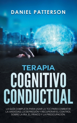 Terapia Cognitivo-Conductual: La Gua Completa para Usar la TCC para Combatir la Ansiedad, la Depresin y Recuperar el Control sobre la Ira, el Pnico y la Preocupacin - Patterson, Daniel