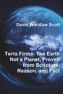 Terra Firma: The Earth Not a Planet, Proved from Scripture, Reason, and Fact - Scott, David Wardlaw