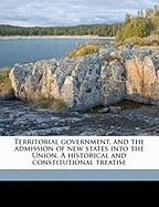 Territorial Government, and the Admission of New States Into the Union: A Historical and Constitutional Treatise (Classic Reprint)