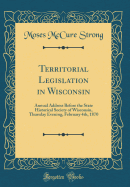 Territorial Legislation in Wisconsin: Annual Address Before the State Historical Society of Wisconsin, Thursday Evening, February 4th, 1870 (Classic Reprint)