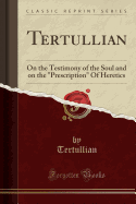 Tertullian: On the Testimony of the Soul and on the "prescription" of Heretics (Classic Reprint)