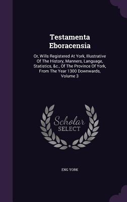 Testamenta Eboracensia: Or, Wills Registered At York, Illustrative Of The History, Manners, Language, Statistics, &c., Of The Province Of York, From The Year 1300 Downwards, Volume 3 - York, Eng