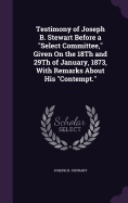 Testimony of Joseph B. Stewart Before a "Select Committee," Given On the 18Th and 29Th of January, 1873, With Remarks About His "Contempt."