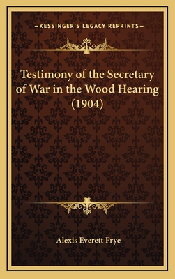 Testimony of the Secretary of War in the Wood Hearing (1904) - Frye, Alexis Everett