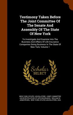 Testimony Taken Before The Joint Committee Of The Senate And Assembly Of The State Of New York: To Investigate And Examine Into The Business And Affairs Of Life Insurance Companies Doing Business In The State Of New York, Volume 1 - New York (State) Legislature Joint Com (Creator), and William W Armstrong (Creator), and New York (State) Legislature (Creator)