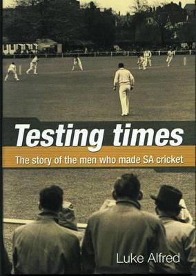 Testing Times: The Story of the Men Who Made Sa Cricket - Alfred, Luke