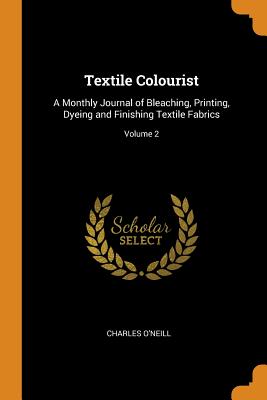 Textile Colourist: A Monthly Journal of Bleaching, Printing, Dyeing and Finishing Textile Fabrics; Volume 2 - O'Neill, Charles