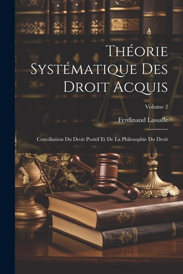 Th?orie Syst?matique Des Droit Acquis: Conciliation Du Droit Positif Et de la Philosophie Du Droit; Volume 2 - Lassalle, Ferdinand