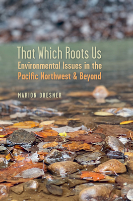 That Which Roots Us: Environmental Issues in the Pacific Northwest & Beyond - Dresner, Marion