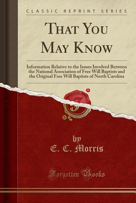 That You May Know: Information Relative to the Issues Involved Between the National Association of Free Will Baptists and the Original Free Will Baptists of North Carolina (Classic Reprint) - Morris, E C