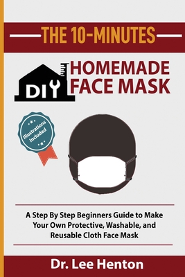 The 10-Minutes DIY Homemade Face Mask: A Step by Step Beginners Guide to Make Your Own Protective, Washable, and Reusable Cloth Face Mask With Illustrations Included - Henton, Lee, Dr.