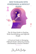 The 10-Step Guide to Dealing With Overthinking and Difficult People: A Practical Guide to Managing Difficult People, Reducing Anxiety, and Building a Positive Mindset