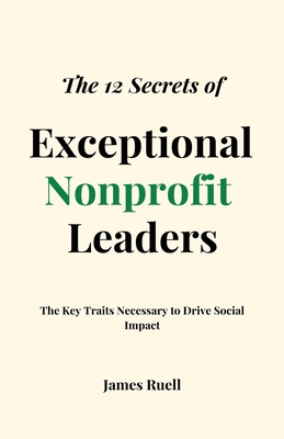 The 12 Secrets of Exceptional Nonprofit Leaders: The Key Traits Necessary to Drive Social Impact - Ruell, James