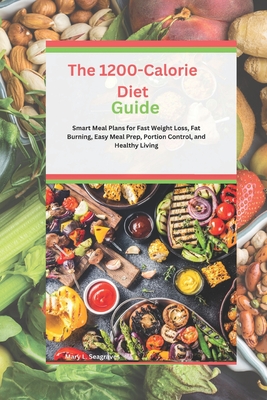 The 1200-Calorie Diet Guide: Smart Meal Plans for Fast Weight Loss, Fat Burning, Easy Meal Prep, Portion Control, and Healthy Living - Seagraves, Mary L