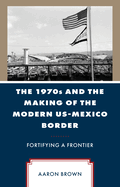 The 1970s and the Making of the Modern Us-Mexico Border: Fortifying a Frontier