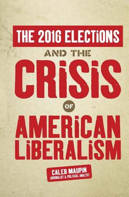 The 2016 Elections & The Crisis of American Liberalism - Maupin, Caleb T