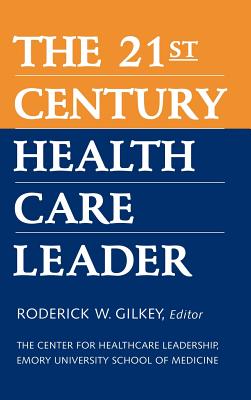The 21st Century Health Care Leader - Gilkey, Roderick W, and The Center for Healthcare Leadership Emory University School of Medicine