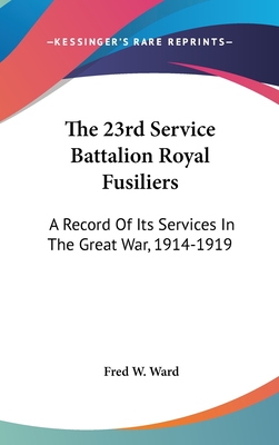 The 23rd Service Battalion Royal Fusiliers: A Record of Its Services in the Great War, 1914-1919 - Ward, Fred W