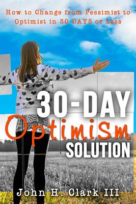 The 30-Day Optimism Solution: How to Change from Pessimist to Optimist in 30 Days or Less - Clark, John H, III