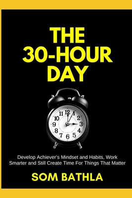 The 30 Hour Day: Develop Achiever's Mindset and Habits, Work Smarter and Still Create Time For Things That Matter - Bathla, Som