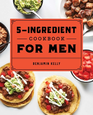 The 5-Ingredient Cookbook for Men: 115 Recipes for Men with Big Appetites and Little Time - Kelly, Benjamin