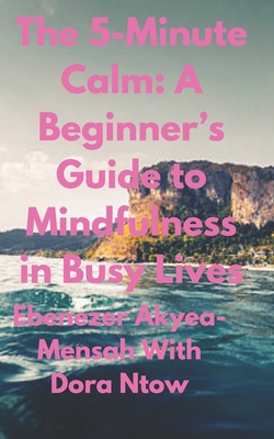 The 5-Minute Calm: A Beginner's Guide to Mindfulness in Busy Lives - Ntow, Dora, and Akyea-Mensah, Ebenezer