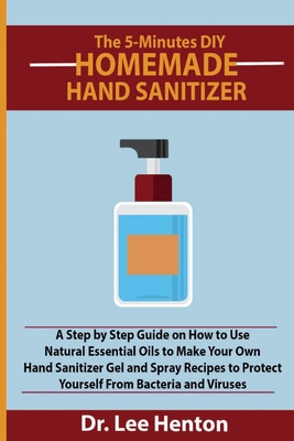 The 5-Minutes DIY Homemade Hand Sanitizer: A Step by Step Guide on How to Use Natural Essential Oils to Make Your Own Hand Sanitizer Gel and Spray Recipes to Protect Yourself From Bacteria and Viruses - Henton, Lee, Dr.