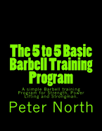 The 5 to 5 Basic Barbell Training Program: A Simple Barbell Training Program for Strength, Power Lifting and Strongman.