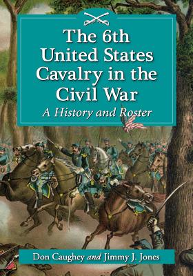 The 6th United States Cavalry in the Civil War: A History and Roster - Caughey, Donald C, and Jones, Jimmy J