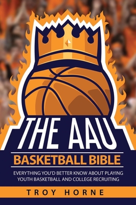 The AAU Basketball Bible: Everything You'd Better Know About Playing Youth Basketball And College Recruiting - Horne, Troy