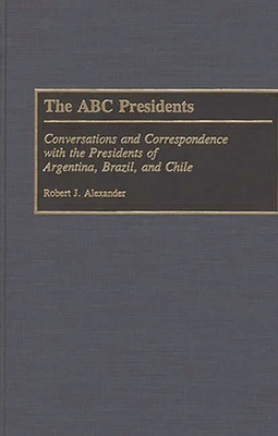 The ABC Presidents: Conversations and Correspondence with the Presidents of Argentina, Brazil, and Chile - Alexander, Robert J