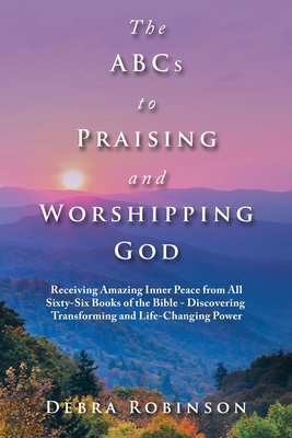 The Abcs to Praising and Worshipping God: Receiving Amazing Inner Peace from All Sixty-Six Books of the Bible - Discovering Transforming and Life-Changing Power - Robinson, Debra