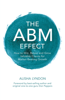 The ABM Effect: How To Win, Retain and Grow Valuable Clients For Market-Beating Growth - Lyndon, Alisha, and Peppers, Don (Foreword by)