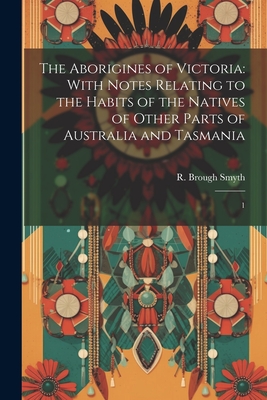 The Aborigines of Victoria: With Notes Relating to the Habits of the Natives of Other Parts of Australia and Tasmania: 1 - Smyth, R Brough 1830-1889