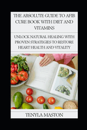 The Absolute Guide to Afib Cure Book with Diet and Vitamins: Unlock Natural Healing with Proven Strategies to Restore Heart Health and Vitality