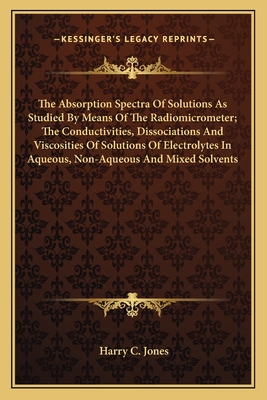 The Absorption Spectra Of Solutions As Studied By Means Of The Radiomicrometer; The Conductivities, Dissociations And Viscosities Of Solutions Of Electrolytes In Aqueous, Non-Aqueous And Mixed Solvents - Jones, Harry C