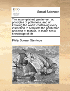 The Accomplished Gentleman: Or, Principles of Politeness, and of Knowing the World: Containing Every Instruction to Complete the Gentleman and Man of Fashion, to Teach Him a Knowledge of Life