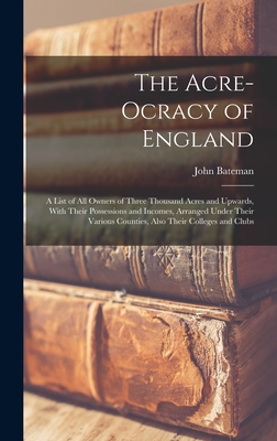 The Acre-Ocracy of England: A List of All Owners of Three Thousand Acres and Upwards, With Their Possessions and Incomes, Arranged Under Their Various Counties, Also Their Colleges and Clubs - Bateman, John