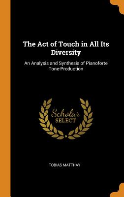 The Act of Touch in All Its Diversity: An Analysis and Synthesis of Pianoforte Tone-Production - Matthay, Tobias