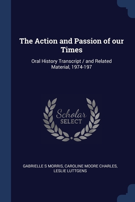 The Action and Passion of our Times: Oral History Transcript / and Related Material, 1974-197 - Morris, Gabrielle S, and Charles, Caroline Moore, and Luttgens, Leslie