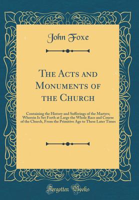 The Acts and Monuments of the Church: Containing the History and Sufferings of the Martyrs; Wherein Is Set Forth at Large the Whole Race and Course of the Church, from the Primitive Age to These Later Times (Classic Reprint) - Foxe, John