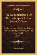 The Administration of the Holy Spirit in the Body of Christ: Eight Lectures Preached Before the University of Oxford, in the Year 1868, on the Foundation of the Late REV. John Bampton, M.A., Canon of Salisbury