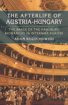 The Afterlife of Austria-Hungary: The Image of the Habsburg Monarchy in Interwar Europe - Kozuchowski, Adam