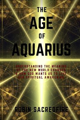 The Age of Aquarius: Understanding the Meaning of the New World Changes and How God Wants Us to Live Our Spiritual Awakening - Sacredfire, Robin
