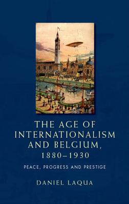 The Age of Internationalism and Belgium, 1880-1930: Peace, Progress and Prestige - Laqua, Daniel