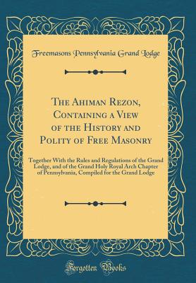 The Ahiman Rezon, Containing a View of the History and Polity of Free Masonry: Together with the Rules and Regulations of the Grand Lodge, and of the Grand Holy Royal Arch Chapter of Pennsylvania, Compiled for the Grand Lodge (Classic Reprint) - Lodge, Freemasons Pennsylvania Grand