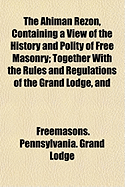 The Ahiman Rezon, Containing a View of the History and Polity of Free Masonry: Together with the Rules and Regulations of the Grand Lodge, and of the Grand Holy Royal Arch Chapter of Pennsylvania, Compiled for the Grand Lodge (Classic Reprint)