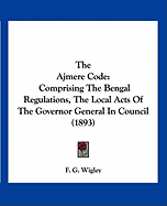 The Ajmere Code: Comprising The Bengal Regulations, The Local Acts Of The Governor General In Council (1893)